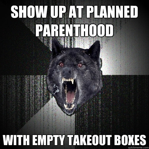 Show up at planned parenthood with empty takeout boxes  Insanity Wolf