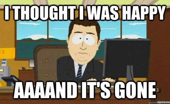 I THOUGHT I WAS HAPPY AAAAND IT'S GONE  aaaand its gone