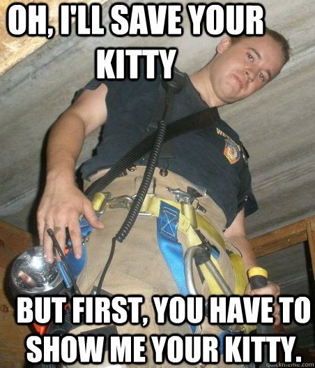 Oh, I'll save your kitty But first, you have to show me your kitty.   