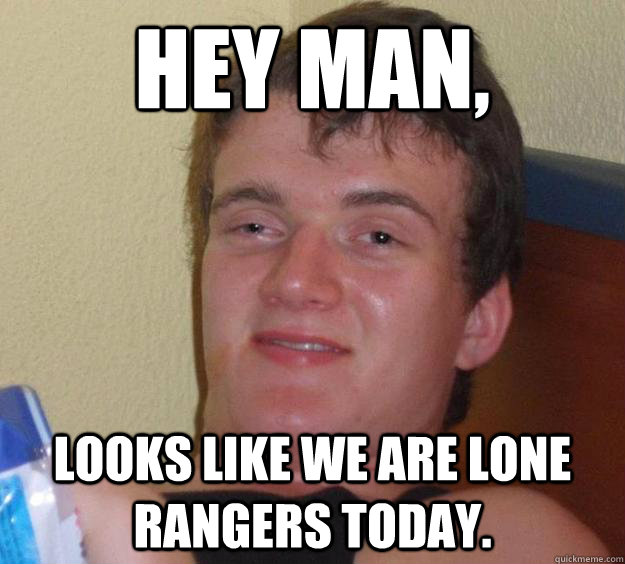Hey man, Looks like we are Lone Rangers today.  10 Guy