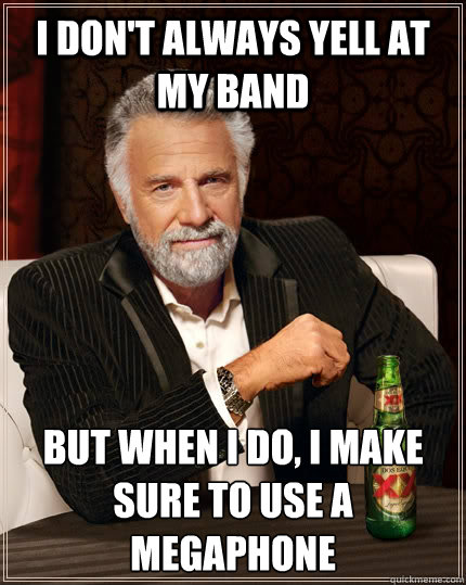 I don't always yell at my band but when i do, i make sure to use a megaphone  The Most Interesting Man In The World