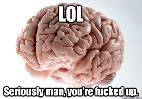 LOL Seriously man, you're fucked up.  Scumbag Brain