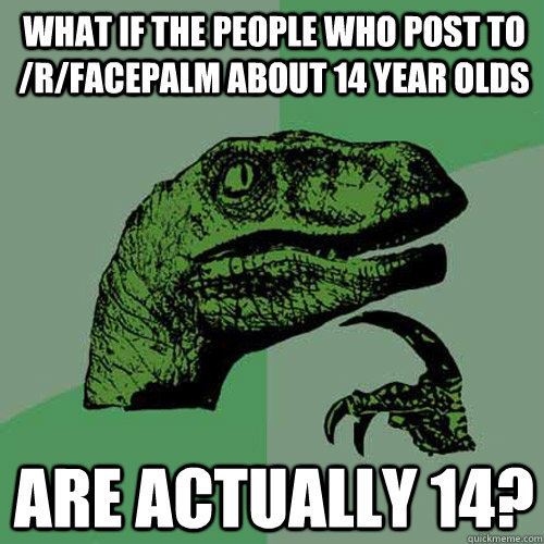 What if the people who post to /r/facepalm about 14 year olds are actually 14? - What if the people who post to /r/facepalm about 14 year olds are actually 14?  Philosoraptor