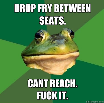 Drop fry between seats. cant reach. 
fuck it.  Foul Bachelor Frog
