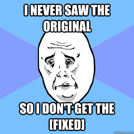 I never saw the original so I don't get the [fixed] - I never saw the original so I don't get the [fixed]  Okay Guy