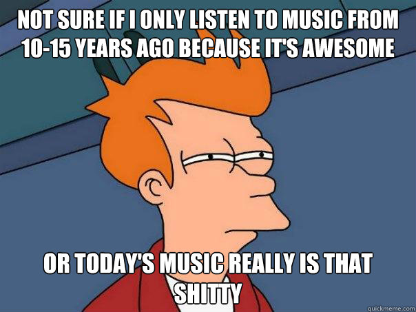 Not sure if i only listen to music from 10-15 years ago because it's awesome Or today's music really is that shitty  Futurama Fry