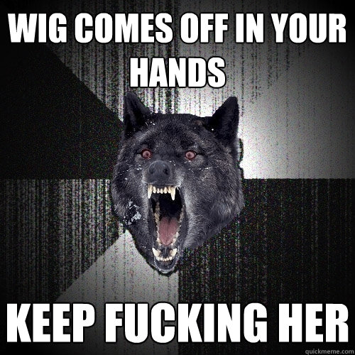 Wig comes off in your hands Keep fucking her   Insanity Wolf