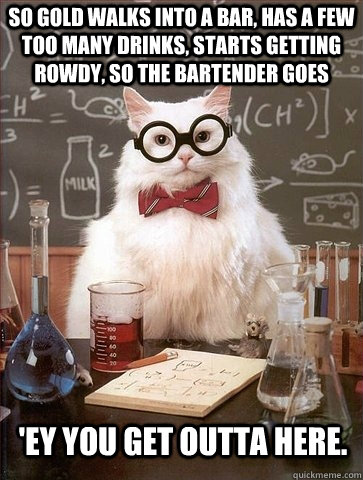 So gold walks into a bar, has a few too many drinks, starts getting rowdy, so the bartender goes   'ey you get outta here. - So gold walks into a bar, has a few too many drinks, starts getting rowdy, so the bartender goes   'ey you get outta here.  Chemistry Cat