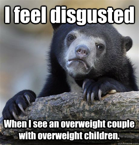 I feel disgusted When I see an overweight couple with overweight children.  Confession Bear