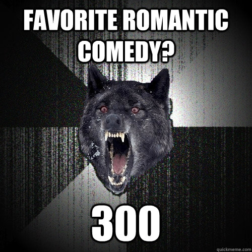 favorite romantic comedy? 300  Insanity Wolf
