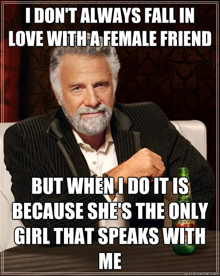 I don't always fall in love with a female friend but when I do it is because she's the only girl that speaks with me  The Most Interesting Man In The World