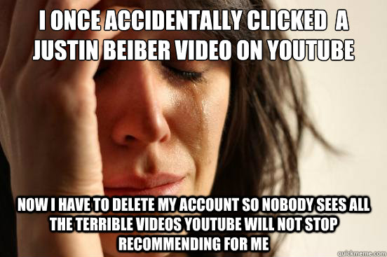 I once accidentally clicked  a Justin Beiber video on youtube now i have to delete my account so nobody sees all the terrible videos youtube will not stop recommending for me - I once accidentally clicked  a Justin Beiber video on youtube now i have to delete my account so nobody sees all the terrible videos youtube will not stop recommending for me  First World Problems