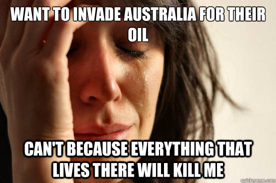 Want to invade Australia for their oil  Can't because everything that lives there will kill me  First World Problems