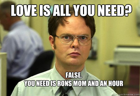 LOVE IS ALL YOU NEED? FALSE.  
YOU NEED is rons mom and an hour  Schrute