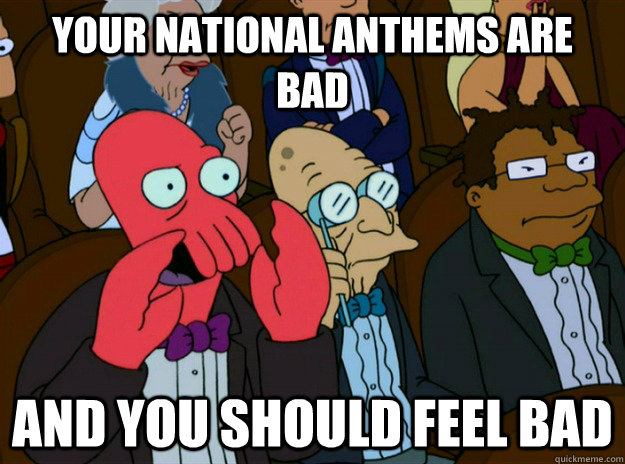 your national anthems are bad AND you should feel bad  Zoidberg you should feel bad