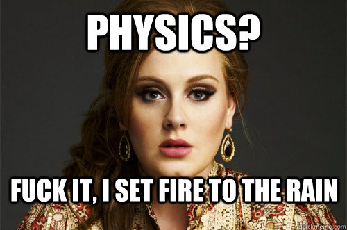 Physics? Fuck it, I set fire to the rain  