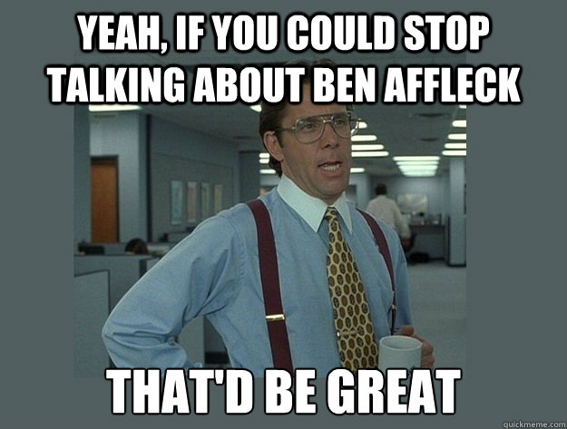 Yeah, if you could stop talking about Ben affleck  That'd be great  Office Space Lumbergh