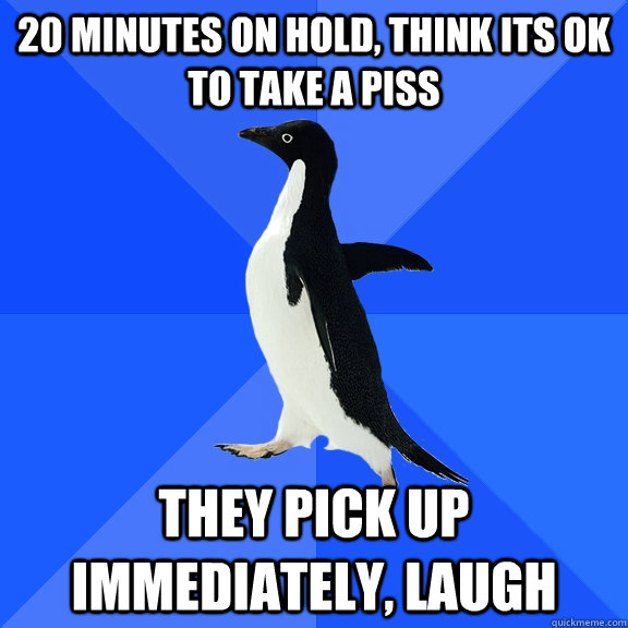 20 MINUTES ON HOLD, THINK ITS OK TO TAKE A PISS THEY PICK UP IMMEDIATELY, LAUGH  Socially Awkward Penguin