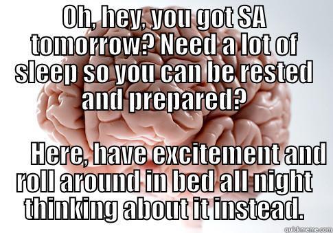 OH, HEY, YOU GOT SA TOMORROW? NEED A LOT OF SLEEP SO YOU CAN BE RESTED AND PREPARED?                    HERE, HAVE EXCITEMENT AND ROLL AROUND IN BED ALL NIGHT THINKING ABOUT IT INSTEAD. Scumbag Brain