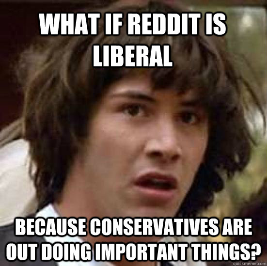 What if Reddit is liberal because conservatives are out doing important things?  conspiracy keanu