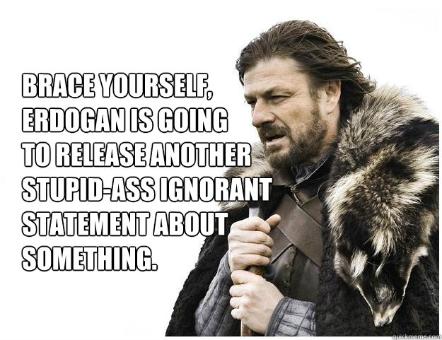 Brace yourself, 
Erdogan is going
to release another
stupid-ass ignorant 
statement about
something. - Brace yourself, 
Erdogan is going
to release another
stupid-ass ignorant 
statement about
something.  Imminent Ned