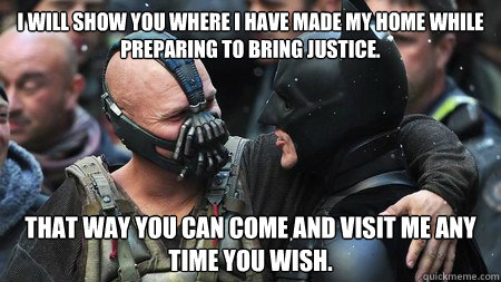 I will show you where I have made my home while preparing to bring justice. That way you can come and visit me any time you wish. - I will show you where I have made my home while preparing to bring justice. That way you can come and visit me any time you wish.  Misunderstood Friendly Bane