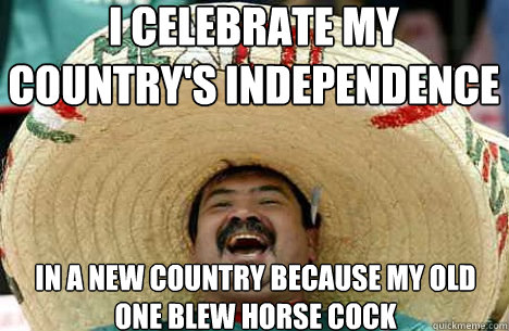 I celebrate my country's independence In a new country because my old one blew horse cock  Merry mexican