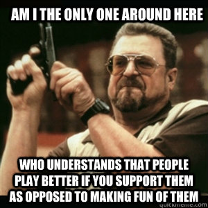 am i the only one around here who understands that people play better if you support them as opposed to making fun of them - am i the only one around here who understands that people play better if you support them as opposed to making fun of them  Am I The Only One Round Here