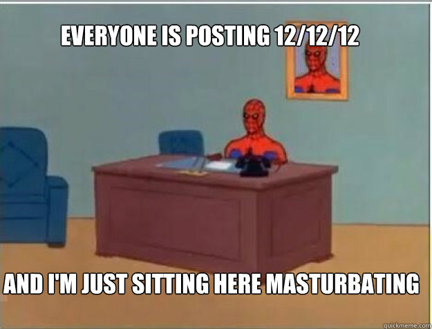 Everyone is posting 12/12/12 AND I'M JUST SITTING HERE MASTURBATING - Everyone is posting 12/12/12 AND I'M JUST SITTING HERE MASTURBATING  Misc