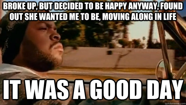 BROKE UP, BUT DECIDED TO BE HAPPY ANYWAY, FOUND OUT SHE WANTED ME TO BE, MOVING ALONG IN LIFE IT WAS A GOOD DAY  It was a good day