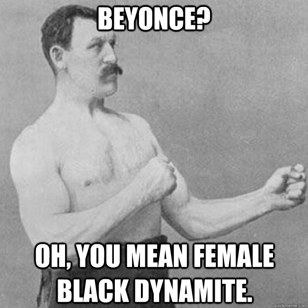 beyonce? Oh, you mean female black dynamite.  overly manly man