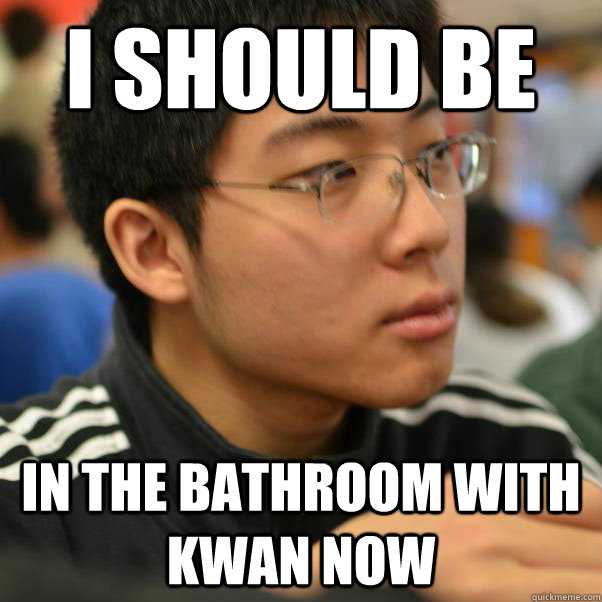 i should be in the bathroom with kwan now  