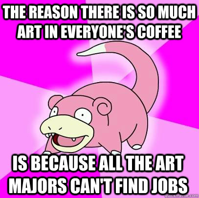 the reason there is so much art in everyone's coffee is because all the art majors can't find jobs  Slowpoke