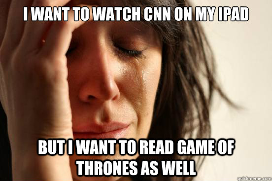 I want to watch cnn on my ipad but i want to read game of thrones as well  First World Problems