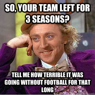 So, your team left for 3 seasons? Tell me how terrible it was going without football for that long  Condescending Wonka