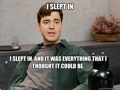 I slept in I slept in, and it was everything that I thought it could be.  Office Space Peter