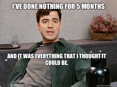 I'VE DONE NOTHING FOR 5 MONTHS and it was everything that I thought it could be.  Office Space Peter