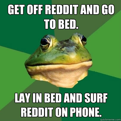 Get off reddit and go to bed.  Lay in bed and surf reddit on phone.   Foul Bachelor Frog