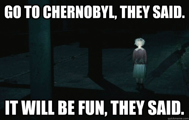 Go to chernobyl, they said. it will be fun, they said.  