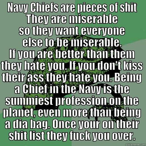 NAVY CHIEFS ARE PIECES OF SHIT THEY ARE MISERABLE SO THEY WANT EVERYONE ELSE TO BE MISERABLE. IF YOU ARE BETTER THAN THEM THEY HATE YOU. IF YOU DON'T KISS THEIR ASS THEY HATE YOU. BEING A CHIEF IN THE NAVY IS THE SUMMIEST PROFESSION ON THE PLANET, EVEN MORE THAN BEING A DIA BAG. ONCE Y Philosoraptor