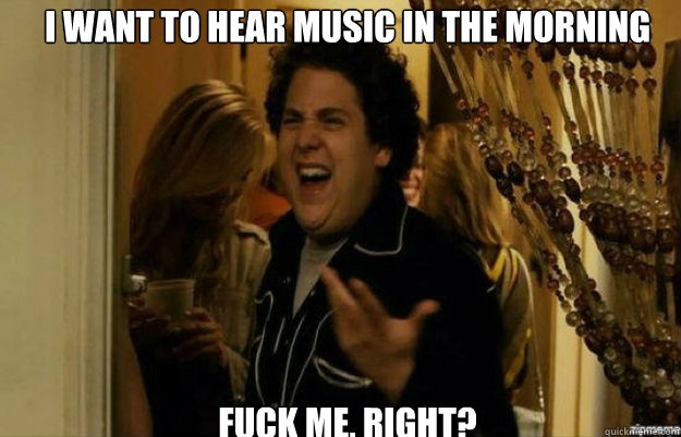 I want to hear music in the morning FUCK ME, RIGHT?  fuck me right