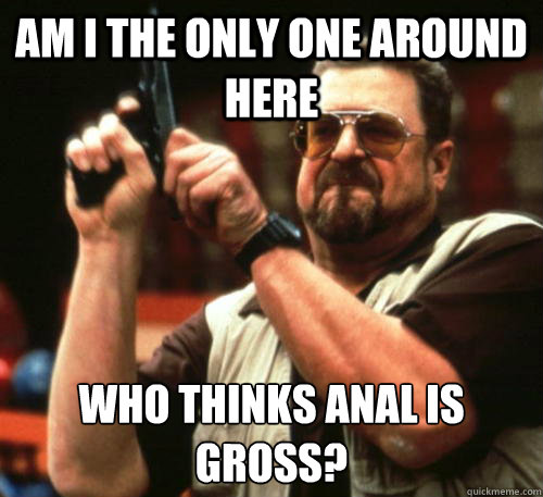 Am i the only one around here Who thinks anal is gross?  Am I The Only One Around Here