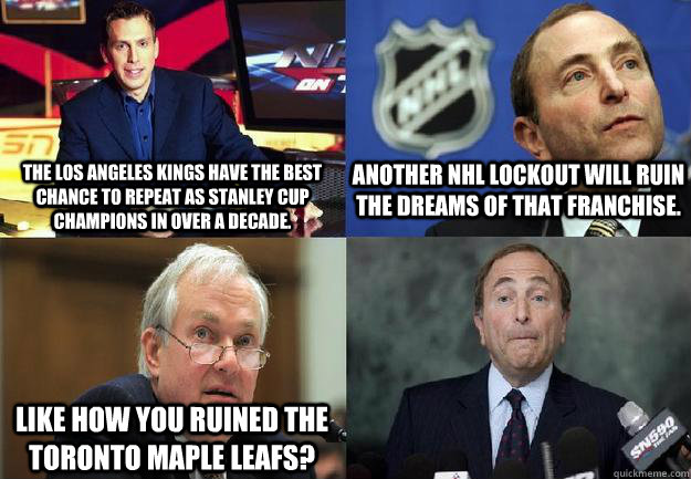 The Los Angeles Kings have the best chance to repeat as Stanley Cup Champions in over a decade. Another NHL lockout will ruin the dreams of that franchise. Like how you ruined the Toronto Maple Leafs?  