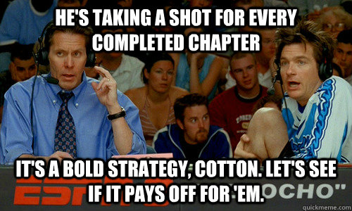 He's taking a shot for every completed chapter It's a bold strategy, Cotton. Let's see if it pays off for 'em. - He's taking a shot for every completed chapter It's a bold strategy, Cotton. Let's see if it pays off for 'em.  Cotton Pepper