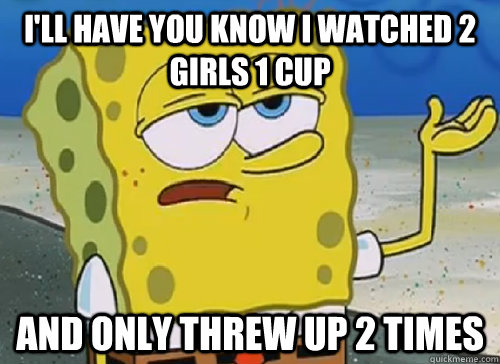 I'LL HAVE YOU KNOW I WATCHED 2 GIRLS 1 CUP AND ONLY THREW UP 2 TIMES  ILL HAVE YOU KNOW