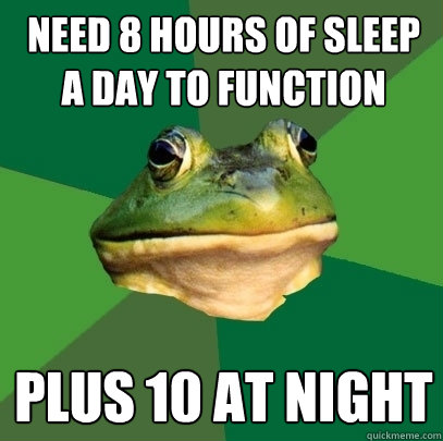 need 8 hours of sleep a day to function plus 10 at night  Foul Bachelor Frog