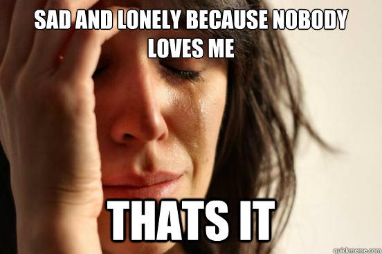 Sad and lonely because nobody loves me thats it  First World Problems