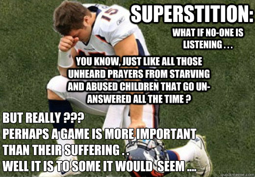 what if no-one is listening . . . superstition: you know, just like all those unheard prayers from starving and abused children that go un-answered all the time ? but Really ???  
Perhaps a game is more important than their suffering . . 
well it is to so - what if no-one is listening . . . superstition: you know, just like all those unheard prayers from starving and abused children that go un-answered all the time ? but Really ???  
Perhaps a game is more important than their suffering . . 
well it is to so  Tebow Kneel Meme