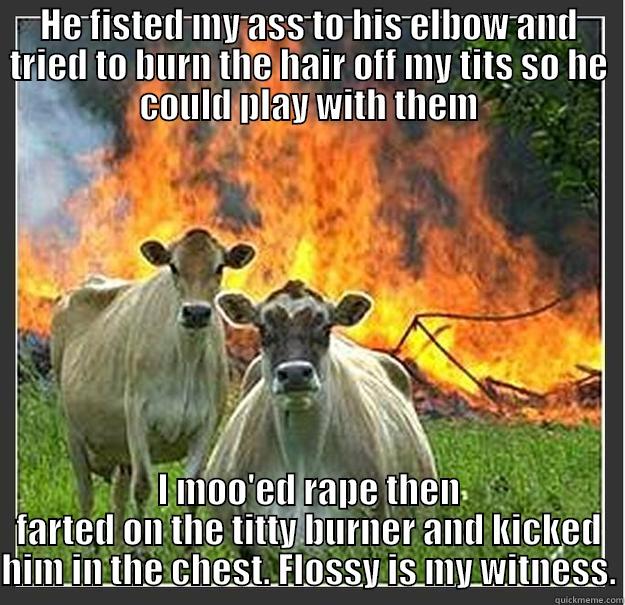 HE FISTED MY ASS TO HIS ELBOW AND TRIED TO BURN THE HAIR OFF MY TITS SO HE COULD PLAY WITH THEM I MOO'ED RAPE THEN FARTED ON THE TITTY BURNER AND KICKED HIM IN THE CHEST. FLOSSY IS MY WITNESS. Evil cows