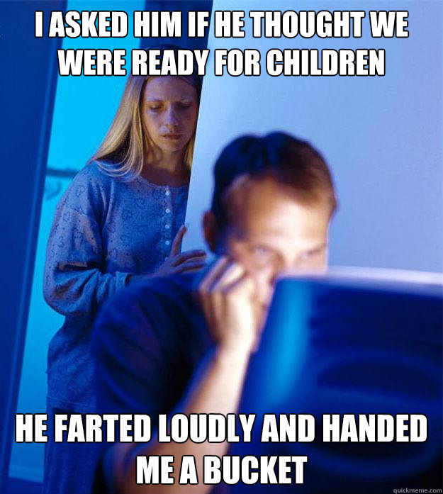 I asked him if he thought we were ready for children He farted loudly and handed me a bucket  Redditors Wife
